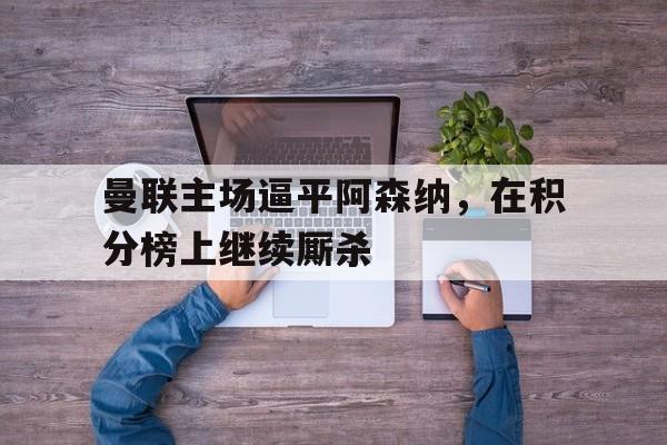 爱游戏官网-关于曼联主场逼平阿森纳，在积分榜上继续厮杀的信息